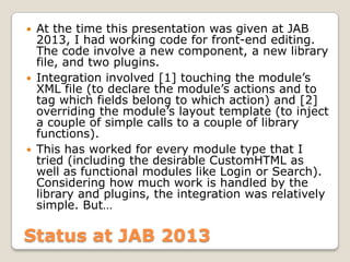 Status at JAB 2013
 At the time this presentation was given at JAB
2013, I had working code for front-end editing.
The code involve a new component, a new library
file, and two plugins.
 Integration involved [1] touching the module’s
XML file (to declare the module’s actions and to
tag which fields belong to which action) and [2]
overriding the module’s layout template (to inject
a couple of simple calls to a couple of library
functions).
 This has worked for every module type that I
tried (including the desirable CustomHTML as
well as functional modules like Login or Search).
Considering how much work is handled by the
library and plugins, the integration was relatively
simple. But…
 