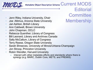 Jenn Riley, Indiana University, ChairJoe  Altimus, Arizona State UniversityJan Ashton, British Library Ann Caldwell, Brown UniversityJohn Chapman, OCLCRebecca Guenther, Library of CongressBill Leonard, Library and Archives CanadaSally McCallum, Library of CongressTerry Reese, Oregon State University Sarah Shreeves, University of Illinois/Urbana-ChampaignJon Stroop, Princeton University Robin Wendler, Harvard University Interact with other metadata efforts and standards where there is synergy (e.g. MARC, Dublin Core, METS, and PREMIS)Current MODS Editorial Committee Membership 