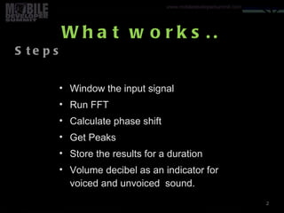 What works.. Window the input signal Run FFT Calculate phase shift Get Peaks Store the results for a duration Volume decibel as an indicator for voiced and unvoiced  sound. 2 Steps Your logo 