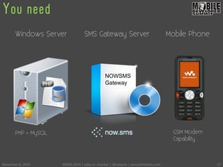 You need
November	
 8,	
 2010	
  MODS	
 2010	
 |	
 uday	
 m.	
 shankar	
 |	
 @udayms	
 |	
 acrossthinlines.com	
  17	
 
NOWSMS
Gateway
Windows Server SMS Gateway Server Mobile Phone
GSM Modem
Capability
PHP + MySQL
 