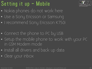Setting it up - Mobile
•  Nokia phones do not work here
•  Use a Sony Ericsson or Samsung
•  I recommend Sony Ericsson K750i
•  Connect the phone to PC by USB
•  Setup the mobile phone to work with your PC
in GSM Modem mode
•  Install all drivers and back up data
•  Clear your inbox
November	
 8,	
 2010	
  MODS	
 2010	
 |	
 uday	
 m.	
 shankar	
 |	
 @udayms	
 |	
 acrossthinlines.com	
  19	
 
 