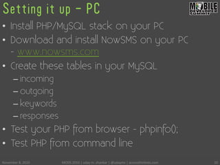 Setting it up - PC
•  Install PHP/MySQL stack on your PC
•  Download and install NowSMS on your PC
- www.nowsms.com
•  Create these tables in your MySQL
– incoming
– outgoing
– keywords
– responses
•  Test your PHP from browser - phpinfo();
•  Test PHP from command line
November	
 8,	
 2010	
  MODS	
 2010	
 |	
 uday	
 m.	
 shankar	
 |	
 @udayms	
 |	
 acrossthinlines.com	
  20	
 
 