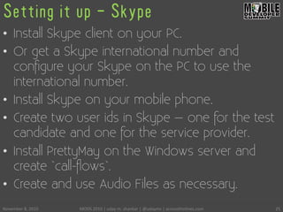 Setting it up - Skype
•  Install Skype client on your PC.
•  Or get a Skype international number and
conﬁgure your Skype on the PC to use the
international number.
•  Install Skype on your mobile phone.
•  Create two user ids in Skype – one for the test
candidate and one for the service provider.
•  Install PrettyMay on the Windows server and
create `call-ﬂows`.
•  Create and use Audio Files as necessary.
November	
 8,	
 2010	
  MODS	
 2010	
 |	
 uday	
 m.	
 shankar	
 |	
 @udayms	
 |	
 acrossthinlines.com	
  25	
 
 