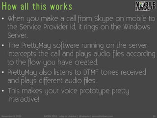 How all this works
•  When you make a call from Skype on mobile to
the Service Provider Id, it rings on the Windows
Server.
•  The PrettyMay software running on the server
intercepts the call and plays audio ﬁles according
to the ﬂow you have created.
•  PrettyMay also listens to DTMF tones received
and plays different audio ﬁles.
•  This makes your voice prototype pretty
interactive!
November	
 8,	
 2010	
  MODS	
 2010	
 |	
 uday	
 m.	
 shankar	
 |	
 @udayms	
 |	
 acrossthinlines.com	
  26	
 
 