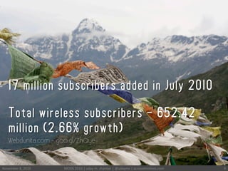 November	
 8,	
 2010	
  MODS	
 2010	
 |	
 uday	
 m.	
 shankar	
 |	
 @udayms	
 |	
 acrossthinlines.com	
  9	
 
17 million subscribers added in July 2010
Total wireless subscribers - 652.42
million (2.66% growth)
Webdunita.com - goo.gl/ZhQye
 