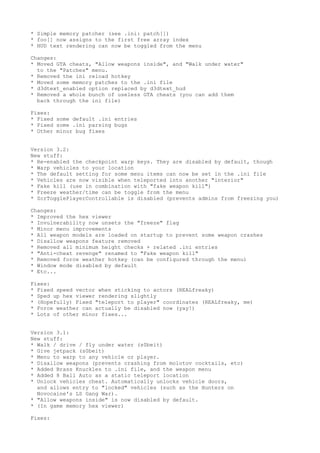 * Simple memory patcher (see .ini: patch[])
* foo[] now assigns to the first free array index
* HUD text rendering can now be toggled from the menu
Changes:
* Moved GTA cheats, "Allow weapons inside", and "Walk under water"
to the "Patches" menu.
* Removed the ini reload hotkey
* Moved some memory patches to the .ini file
* d3dtext_enabled option replaced by d3dtext_hud
* Removed a whole bunch of useless GTA cheats (you can add them
back through the ini file)
Fixes:
* Fixed some default .ini entries
* Fixed some .ini parsing bugs
* Other minor bug fixes
Version 3.2:
New stuff:
* Re-enabled the checkpoint warp keys. They are disabled by default, though
* Warp vehicles to your location
* The default setting for some menu items can now be set in the .ini file
* Vehicles are now visible when teleported into another "interior"
* Fake kill (use in combination with "fake weapon kill")
* Freeze weather/time can be toggle from the menu
* ScrTogglePlayerControllable is disabled (prevents admins from freezing you)
Changes:
* Improved the hex viewer
* Invulnerability now unsets the "freeze" flag
* Minor menu improvements
* All weapon models are loaded on startup to prevent some weapon crashes
* Disallow weapons feature removed
* Removed all minimum height checks + related .ini entries
* "Anti-cheat revenge" renamed to "Fake weapon kill"
* Removed force weather hotkey (can be configured through the menu)
* Window mode disabled by default
* Etc...
Fixes:
* Fixed speed vector when sticking to actors (REALfreaky)
* Sped up hex viewer rendering slightly
* (Hopefully) Fixed "teleport to player" coordinates (REALfreaky, me)
* Force weather can actually be disabled now (yay!)
* Lots of other minor fixes...
Version 3.1:
New stuff:
* Walk / drive / fly under water (s0beit)
* Give jetpack (s0beit)
* Menu to warp to any vehicle or player.
* Disallow weapons (prevents crashing from molotov cocktails, etc)
* Added Brass Knuckles to .ini file, and the weapon menu
* Added 8 Ball Auto as a static teleport location
* Unlock vehicles cheat. Automatically unlocks vehicle doors,
and allows entry to "locked" vehicles (such as the Hunters on
Novocaine's LS Gang War).
* "Allow weapons inside" is now disabled by default.
* (In game memory hex viewer)
Fixes:
 