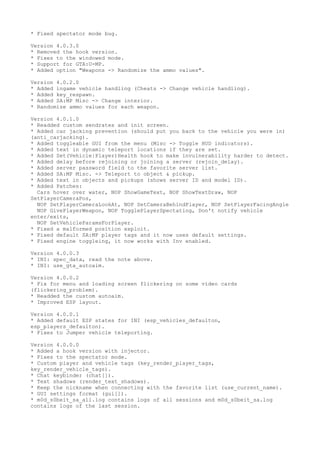 * Fixed spectator mode bug.
Version 4.0.3.0
* Removed the hook version.
* Fixes to the windowed mode.
* Support for GTA:U-MP.
* Added option "Weapons -> Randomize the ammo values".
Version 4.0.2.0
* Added ingame vehicle handling (Cheats -> Change vehicle handling).
* Added key_respawn.
* Added SA:MP Misc -> Change interior.
* Randomize ammo values for each weapon.
Version 4.0.1.0
* Readded custom sendrates and init screen.
* Added car jacking prevention (should put you back to the vehicle you were in)
(anti_carjacking).
* Added toggleable GUI from the menu (Misc -> Toggle HUD indicators).
* Added text in dynamic teleport locations if they are set.
* Added Set(Vehicle|Player)Health hook to make invulnerability harder to detect.
* Added delay before rejoining or joining a server (rejoin_delay).
* Added server password field to the favorite server list.
* Added SA:MP Misc. -> Teleport to object & pickup.
* Added text in objects and pickups (shows server ID and model ID).
* Added Patches:
Cars hover over water, NOP ShowGameText, NOP ShowTextDraw, NOP
SetPlayerCameraPos,
NOP SetPlayerCameraLookAt, NOP SetCameraBehindPlayer, NOP SetPlayerFacingAngle
NOP GivePlayerWeapon, NOP TogglePlayerSpectating, Don't notify vehicle
enter/exits,
NOP SetVehicleParamsForPlayer.
* Fixed a malformed position exploit.
* Fixed default SA:MP player tags and it now uses default settings.
* Fixed engine toggleing, it now works with Inv enabled.
Version 4.0.0.3
* INI: spec_data, read the note above.
* INI: use_gta_autoaim.
Version 4.0.0.2
* Fix for menu and loading screen flickering on some video cards
(flickering_problem).
* Readded the custom autoaim.
* Improved ESP layout.
Version 4.0.0.1
* Added default ESP states for INI (esp_vehicles_defaulton,
esp_players_defaulton).
* Fixes to Jumper vehicle teleporting.
Version 4.0.0.0
* Added a hook version with injector.
* Fixes to the spectator mode.
* Custom player and vehicle tags (key_render_player_tags,
key_render_vehicle_tags).
* Chat keybinder (chat[]).
* Text shadows (render_text_shadows).
* Keep the nickname when connecting with the favorite list (use_current_name).
* GUI settings format (gui[]).
* m0d_s0beit_sa_all.log contains logs of all sessions and m0d_s0beit_sa.log
contains logs of the last session.
 