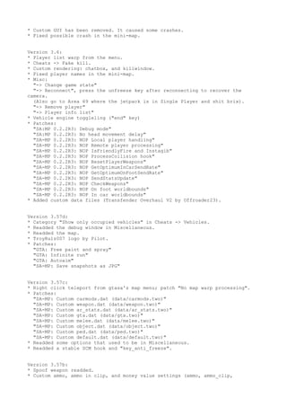 * Custom GUI has been removed. It caused some crashes.
* Fixed possible crash in the mini-map.
Version 3.6:
* Player list warp from the menu.
* Cheats -> Fake kill.
* Custom rendering: chatbox, and killwindow.
* Fixed player names in the mini-map.
* Misc:
"-> Change game state"
"-> Reconnect", press the unfreeze key after reconnecting to recover the
camera.
(Also go to Area 69 where the jetpack is in Single Player and shit brix).
"-> Remove player"
"-> Player info list"
* Vehicle engine toggleling ("end" key)
* Patches:
"SA:MP 0.2.2R3: Debug mode"
"SA:MP 0.2.2R3: No head movement delay"
"SA-MP 0.2.2R3: NOP Local player handling"
"SA-MP 0.2.2R3: NOP Remote player processing"
"SA-MP 0.2.2R3: NOP IsFriendlyFire and Instagib"
"SA-MP 0.2.2R3: NOP ProcessCollision hook"
"SA-MP 0.2.2R3: NOP ResetPlayerWeapons"
"SA-MP 0.2.2R3: NOP GetOptimumInCarSendRate"
"SA-MP 0.2.2R3: NOP GetOptimumOnFootSendRate"
"SA-MP 0.2.2R3: NOP SendStatsUpdate"
"SA-MP 0.2.2R3: NOP CheckWeapons"
"SA-MP 0.2.2R3: NOP On foot worldbounds"
"SA-MP 0.2.2R3: NOP In car worldbounds"
* Added custom data files (Transfender Overhaul V2 by Offroader23).
Version 3.57d:
* Category "Show only occupied vehicles" in Cheats -> Vehicles.
* Readded the debug window in Miscellaneous.
* Readded the map.
* TroyRulz007 logo by Pilot.
* Patches:
"GTA: Free paint and spray"
"GTA: Infinite run"
"GTA: Autoaim"
"SA-MP: Save snapshots as JPG"
Version 3.57c:
* Right click teleport from gtasa's map menu; patch "No map warp processing".
* Patches:
"SA-MP: Custom carmods.dat (data/carmods.two)"
"SA-MP: Custom weapon.dat (data/weapon.two)"
"SA-MP: Custom ar_stats.dat (data/ar_stats.two)"
"SA-MP: Custom gta.dat (data/gta.two)"
"SA-MP: Custom melee.dat (data/melee.two)"
"SA-MP: Custom object.dat (data/object.two)"
"SA-MP: Custom ped.dat (data/ped.two)"
"SA-MP: Custom default.dat (data/default.two)"
* Readded some options that used to be in Miscellaneous.
* Readded a stable SCM hook and "key_anti_freeze".
Version 3.57b:
* Spoof weapon readded.
* Custom ammo, ammo in clip, and money value settings (ammo, ammo_clip,
 