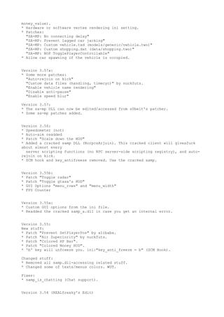 money_value).
* Hardware or software vertex rendering ini setting.
* Patches:
"SA-MP: No connecting delay"
"SA-MP: Prevent lagged car jacking"
"SA-MP: Custom vehicle.txd (models/generic/vehicle.two)"
"SA-MP: Custom shopping.dat (data/shopping.two)"
"SA-MP: NOP TogglePlayerControllable"
* Allow car spawning if the vehicle is occupied.
Version 3.57a:
* Some more patches:
"Auto-rejoin on kick"
"Custom data files (handling, timecyc)" by nuckfuts.
"Enable vehicle name rendering"
"Disable anti-pause"
"Enable speed blur"
Version 3.57:
* The sa-mp DLL can now be edited/accessed from s0beit's patcher.
* Some sa-mp patches added.
Version 3.56:
* Speedometer (not)
* Auto-aim readded
* Patch "Scale down the HUD"
* Added a cracked samp DLL (NorpcsArjoin). This cracked client will giveafuck
about almost every
server scripting functions (no RPC server-side scripting registry), and auto-
rejoin on kick.
* SCM hook and key_antifreeze removed. Use the cracked samp.
Version 3.55b:
* Patch "Toggle radar"
* Patch "Toggle gtasa's HUD"
* GUI Options "menu_rows" and "menu_width"
* FPS Counter
Version 3.55a:
* Custom GUI options from the ini file.
* Readded the cracked samp_a.dll in case you get an internal error.
Version 3.55:
New stuff:
* Patch "Prevent SetPlayerPos" by alibaba.
* Patch "Air Superiority" by nuckfuts.
* Patch "Colored HP Bar".
* Patch "Colored Money HUD".
* 'b' key will unfreeze you. ini:"key_anti_freeze = b" (SCM Hook).
Changed stuff:
* Removed all samp.dll-accessing related stuff.
* Changed some of texts/menus colors. WUT.
Fixes:
* samp_is_chatting (Chat support).
Version 3.54 (REALfreaky's Edit)
 