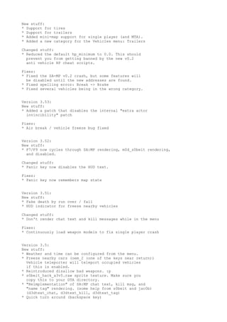 New stuff:
* Support for tires
* Support for trailers
* Added mini-map support for single player (and MTA).
* Added a new category for the Vehicles menu: Trailers
Changed stuff:
* Reduced the default hp_minimum to 0.0. This should
prevent you from getting banned by the new v0.2
anti vehicle HP cheat scripts.
Fixes:
* Fixed the SA-MP v0.2 crash, but some features will
be disabled until the new addresses are found.
* Fixed spelling error: Break -> Brake
* Fixed several vehicles being in the wrong category.
Version 3.53:
New stuff:
* Added a patch that disables the internal "extra actor
invincibility" patch
Fixes:
* Air break / vehicle freeze bug fixed
Version 3.52:
New stuff:
* F7/F9 now cycles through SA:MP rendering, m0d_s0beit rendering,
and disabled.
Changed stuff:
* Panic key now disables the HUD text.
Fixes:
* Panic key now remembers map state
Version 3.51:
New stuff:
* Fake death by run over / fall
* HUD indicator for freeze nearby vehicles
Changed stuff:
* Don't render chat text and kill messages while in the menu
Fixes:
* Continuously load weapon models to fix single player crash
Version 3.5:
New stuff:
* Weather and time can be configured from the menu.
* Freeze nearby cars (oem_2 (one of the keys near return))
Vehicle teleporter will teleport occupied vehicles
if this is enabled.
* Reintroduced disallow bad weapons. :p
* s0beit_hack_a3v5.raw sprite texture. Make sure you
copy this to your GTA directory.
* "Reimplementation" of SA:MP chat text, kill msg, and
"name tag" rendering. (some help from s0beit and jac0b)
(d3dtext_chat, d3dtext_kill, d3dtext_tag)
* Quick turn around (backspace key)
 