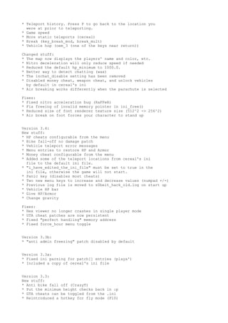 * Teleport history. Press P to go back to the location you
were at prior to teleporting.
* Game speed
* More static teleports (cereal)
* Break (key_break_mod, break_mult)
* Vehicle hop (oem_3 (one of the keys near return))
Changed stuff:
* The map now displays the players' name and color, etc.
* Nitro deceleration will only reduce speed if needed
* Reduced the default hp_minimum to 1000.0.
* Better way to detect chatting (wax)
* The inchat_disable setting has been removed
* Disabled money cheat, weapon cheat, and unlock vehicles
by default in cereal's ini
* Air breaking works differently when the parachute is selected
Fixes:
* Fixed nitro acceleration bug (RaFFeR)
* Fix freeing of invalid memory pointer in ini_free()
* Reduced size of font renderer texture size (512^2 -> 256^2)
* Air break on foot forces your character to stand up
Version 3.4:
New stuff:
* HP cheats configurable from the menu
* Bike fall-off no damage patch
* Vehicle teleport error messages
* Menu entries to restore HP and Armor
* Money cheat configurable from the menu
* Added some of the teleport locations from cereal's ini
file to the default ini file.
* "i_have_edited_the_ini_file" must be set to true in the
ini file, otherwise the game will not start.
* Panic key (disables most cheats)
* Two new menu keys to increase and decrease values (numpad +/-)
* Previous log file is moved to s0beit_hack_old.log on start up
* Vehicle HP bar
* Give HP/Armor
* Change gravity
Fixes:
* Hex viewer no longer crashes in single player mode
* GTA cheat patches are now persistent
* Fixed "perfect handling" memory address
* Fixed force_hour menu toggle
Version 3.3b:
* "anti admin freezing" patch disabled by default
Version 3.3a:
* Fixed ini parsing for patch[] entries (playa')
* Included a copy of cereal's ini file
Version 3.3:
New stuff:
* Anti bike fall off (CrazyT)
* Put the minimum height checks back in :p
* GTA cheats can be toggled from the .ini
* Reintroduced a hotkey for fly mode (F10)
 