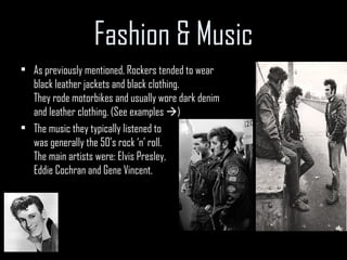 Fashion & Music As previously mentioned, Rockers tended to wear black leather jackets and black clothing. They rode motorbikes and usually wore dark denim and leather clothing. (See examples   ) The music they typically listened to was generally the 50’s rock ‘n’ roll. The main artists were: Elvis Presley, Eddie Cochran and Gene Vincent. 