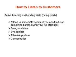 How to Listen to Customers Active listening = Attending skills (being ready) Attend to immediate needs (if you need to finish something before giving your full attention) Being available Eye contact Attentive posture Concentration  