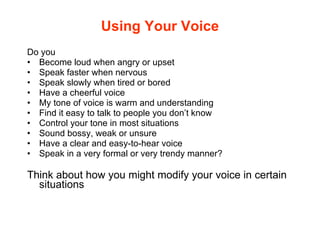 Using Your Voice Do you Become loud when angry or upset Speak faster when nervous Speak slowly when tired or bored Have a cheerful voice  My tone of voice is warm and understanding Find it easy to talk to people you don’t know Control your tone in most situations Sound bossy, weak or unsure Have a clear and easy-to-hear voice  Speak in a very formal or very trendy manner? Think about how you might modify your voice in certain situations 