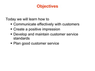 Objectives Today we will learn how to Communicate effectively with customers Create a positive impression Develop and maintain customer service standards Plan good customer service  