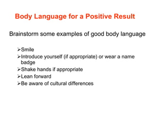 Body Language for a Positive Result Brainstorm some examples of good body language Smile Introduce yourself (if appropriate) or wear a name badge Shake hands if appropriate Lean forward Be aware of cultural differences 