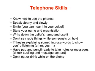 Telephone Skills Know how to use the phones Speak clearly and slowly Smile (you can hear it in your voice!) State your name and organisation Write down the caller’s name and use it Don’t say rude things while someone’s on hold  If they’re explaining something use words to show you’re listening (umm, yes …) Have pad and pencil ready to take notes or messages (check spelling and message content) Don’t eat or drink while on the phone 