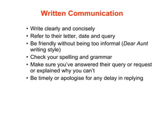 Write clearly and concisely Refer to their letter, date and query Be friendly without being too informal ( Dear Aunt  writing style)  Check your spelling and grammar Make sure you’ve answered their query or request or explained why you can’t Be timely or apologise for any delay in replying Written Communication 