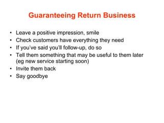 Guaranteeing Return Business Leave a positive impression, smile Check customers have everything they need If you’ve said you’ll follow-up, do so Tell them something that may be useful to them later  (eg new service starting soon) Invite them back Say goodbye 