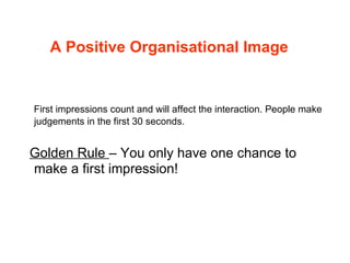 A Positive Organisational Image First impressions count and will affect the interaction. People make judgements in the first 30 seconds. Golden Rule  – You only have one chance to make a first impression! 