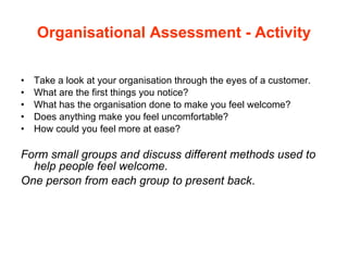 Organisational Assessment - Activity Take a look at your organisation through the eyes of a customer.  What are the first things you notice?  What has the organisation done to make you feel welcome?  Does anything make you feel uncomfortable? How could you feel more at ease? Form small groups and discuss different methods used to help people feel welcome.  One person from each group to present back . 