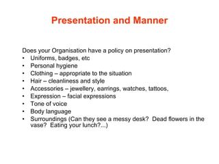 Presentation and Manner Does your Organisation have a policy on presentation? Uniforms, badges, etc Personal hygiene Clothing – appropriate to the situation Hair – cleanliness and style Accessories – jewellery, earrings, watches, tattoos,  Expression – facial expressions Tone of voice Body language Surroundings (Can they see a messy desk?  Dead flowers in the vase?  Eating your lunch?...) 