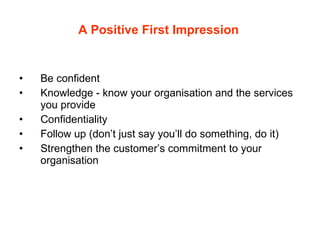 A Positive First Impression   Be confident Knowledge - know your organisation and the services you provide Confidentiality Follow up (don’t just say you’ll do something, do it) Strengthen the customer’s commitment to your organisation 