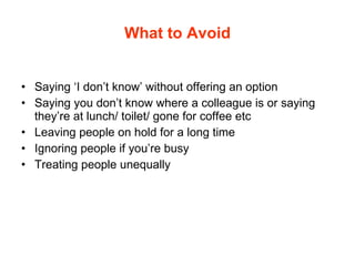 What to Avoid Saying ‘I don’t know’ without offering an option Saying you don’t know where a colleague is or saying they’re at lunch/ toilet/ gone for coffee etc Leaving people on hold for a long time Ignoring people if you’re busy Treating people unequally 