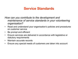 Service Standards How can you contribute to the development and maintenance of service standards in your volunteering organisation? Read and understand your organisation’s policies and procedures on customer service Be prompt and efficient Ensure services are delivered in accordance with legislative or statutory requirements Maintain accurate records Ensure any special needs of customers are taken into account 