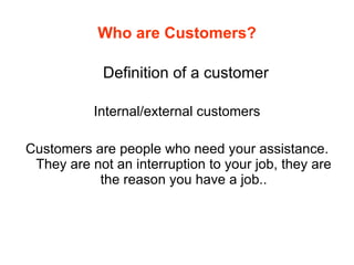 Who are Customers? Definition of a customer Internal/external customers Customers are people who need your assistance. They are not an interruption to your job, they are the reason you have a job.. 