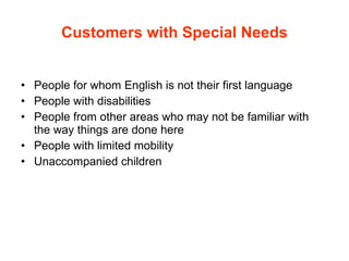 Customers with Special Needs People for whom English is not their first language People with disabilities  People from other areas who may not be familiar with the way things are done here People with limited mobility Unaccompanied children 
