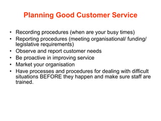 Planning Good Customer Service Recording procedures (when are your busy times) Reporting procedures (meeting organisational/ funding/ legislative requirements) Observe and report customer needs Be proactive in improving service Market your organisation Have processes and procedures for dealing with difficult situations BEFORE they happen and make sure staff are trained. 