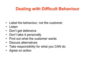 Dealing with Difficult Behaviour Label the behaviour, not the customer Listen Don’t get defensive Don’t take it personally Find out what the customer wants Discuss alternatives  Take responsibility for what you CAN do Agree on action 