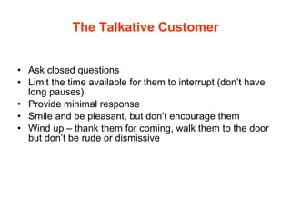 The Talkative Customer Ask closed questions Limit the time available for them to interrupt (don’t have long pauses) Provide minimal response Smile and be pleasant, but don’t encourage them Wind up – thank them for coming, walk them to the door but don’t be rude or dismissive 