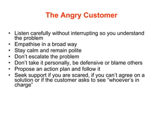 The Angry Customer Listen carefully without interrupting so you understand the problem Empathise in a broad way Stay calm and remain polite Don’t escalate the problem Don’t take it personally, be defensive or blame others Propose an action plan and follow it Seek support if you are scared, if you can’t agree on a solution or if the customer asks to see “whoever’s in charge” 