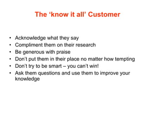 The ‘know it all’ Customer Acknowledge what they say Compliment them on their research Be generous with praise Don’t put them in their place no matter how tempting Don’t try to be smart – you can’t win! Ask them questions and use them to improve your knowledge 