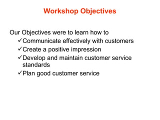 Workshop Objectives Our Objectives were to learn how to Communicate effectively with customers Create a positive impression Develop and maintain customer service standards Plan good customer service  