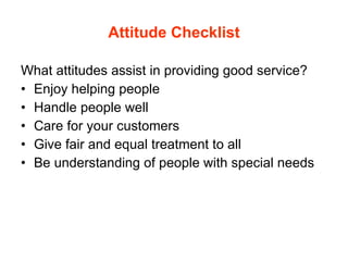 Attitude Checklist What attitudes assist in providing good service? Enjoy helping people Handle people well Care for your customers Give fair and equal treatment to all Be understanding of people with special needs 