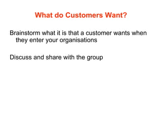 What do Customers Want? Brainstorm what it is that a customer wants when they enter your organisations Discuss and share with the group  