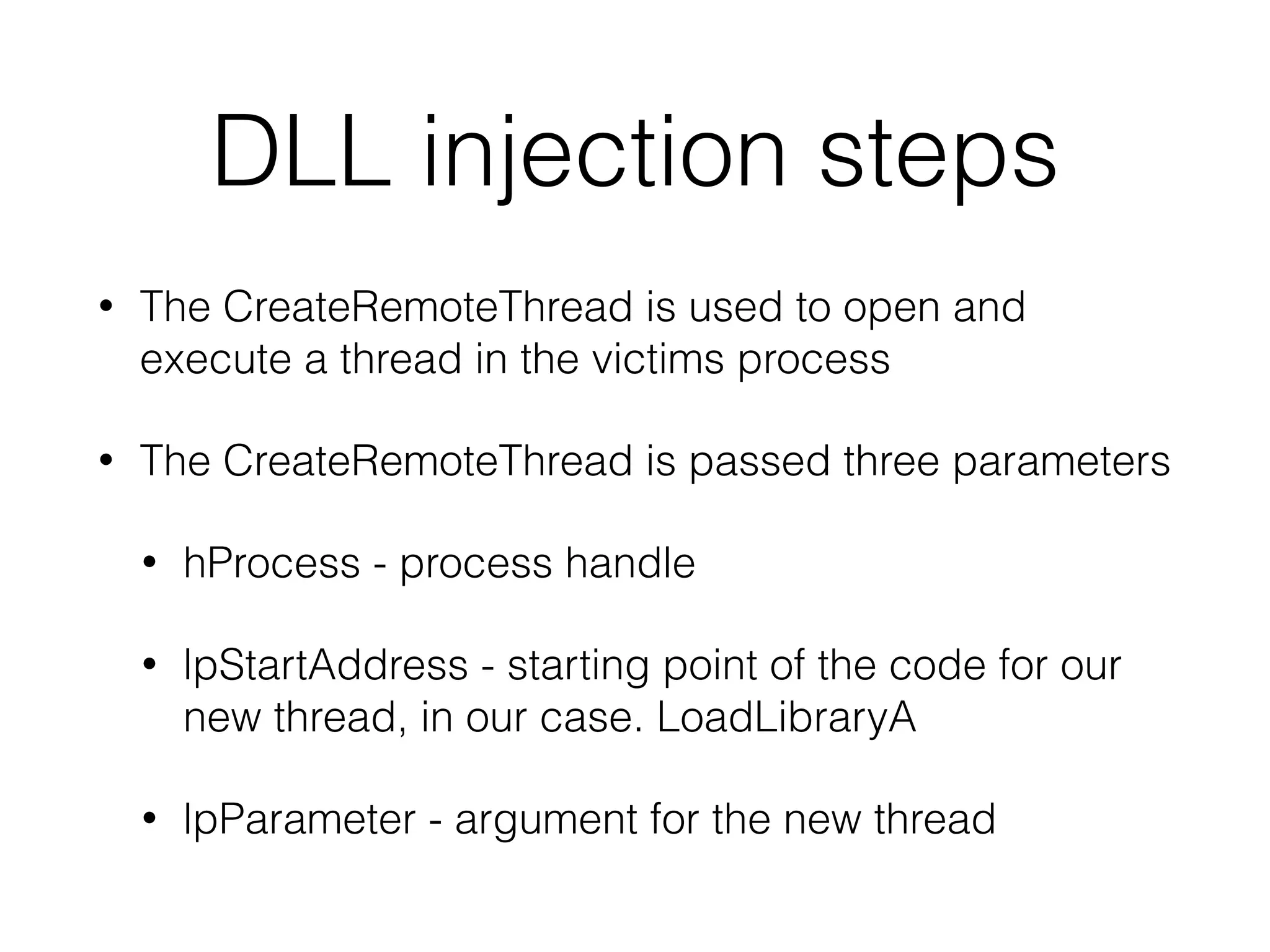 DLL injection steps
• The loader obtains a handle to the victim process
• Most often uses CreateToolhelp32snapshot,
Process32First and Process32Next
• Obtain the Process ID
• Obtain the handle to the process
 