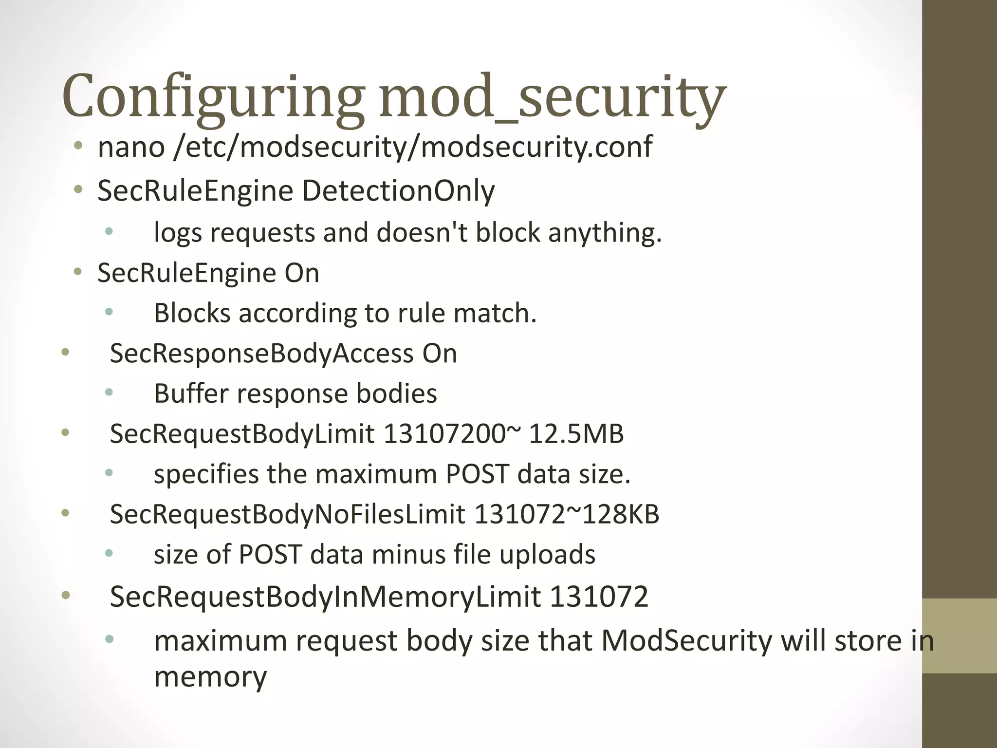 Configuring mod_security
• nano /etc/modsecurity/modsecurity.conf
• SecRuleEngine DetectionOnly
• logs requests and doesn't block anything.
• SecRuleEngine On
• Blocks according to rule match.
• SecResponseBodyAccess On
• Buffer response bodies
• SecRequestBodyLimit 13107200~ 12.5MB
• specifies the maximum POST data size.
• SecRequestBodyNoFilesLimit 131072~128KB
• size of POST data minus file uploads
• SecRequestBodyInMemoryLimit 131072
• maximum request body size that ModSecurity will store in
memory
 