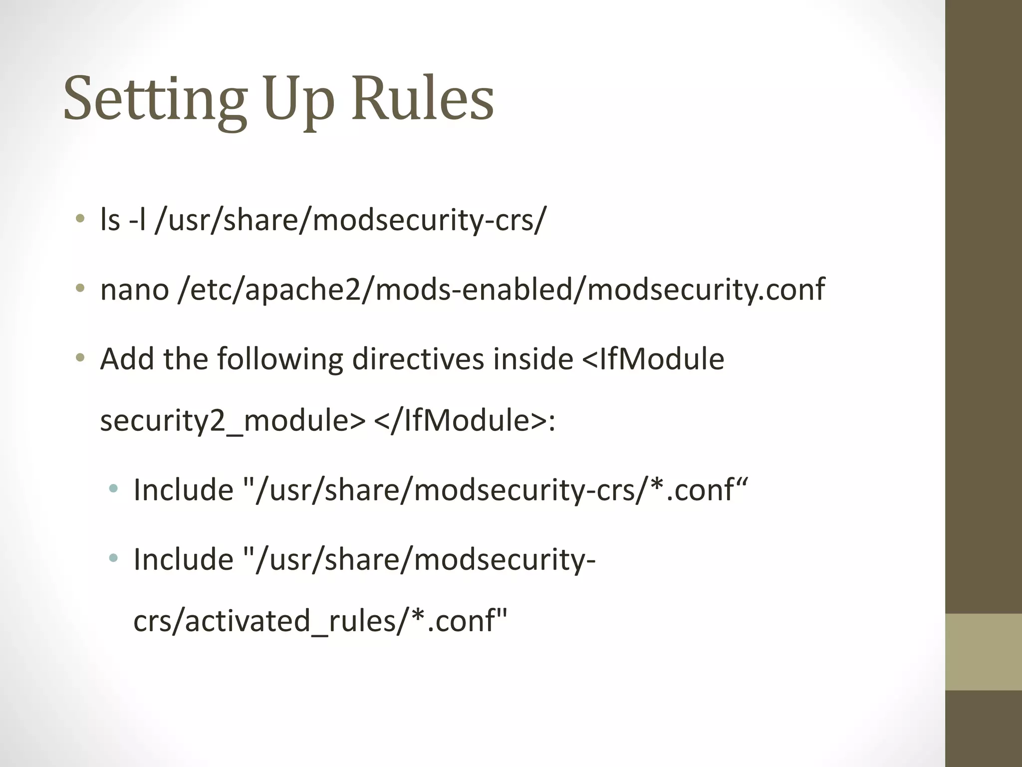 Setting Up Rules
• ls -l /usr/share/modsecurity-crs/
• nano /etc/apache2/mods-enabled/modsecurity.conf
• Add the following directives inside <IfModule
security2_module> </IfModule>:
• Include "/usr/share/modsecurity-crs/*.conf“
• Include "/usr/share/modsecurity-
crs/activated_rules/*.conf"
 