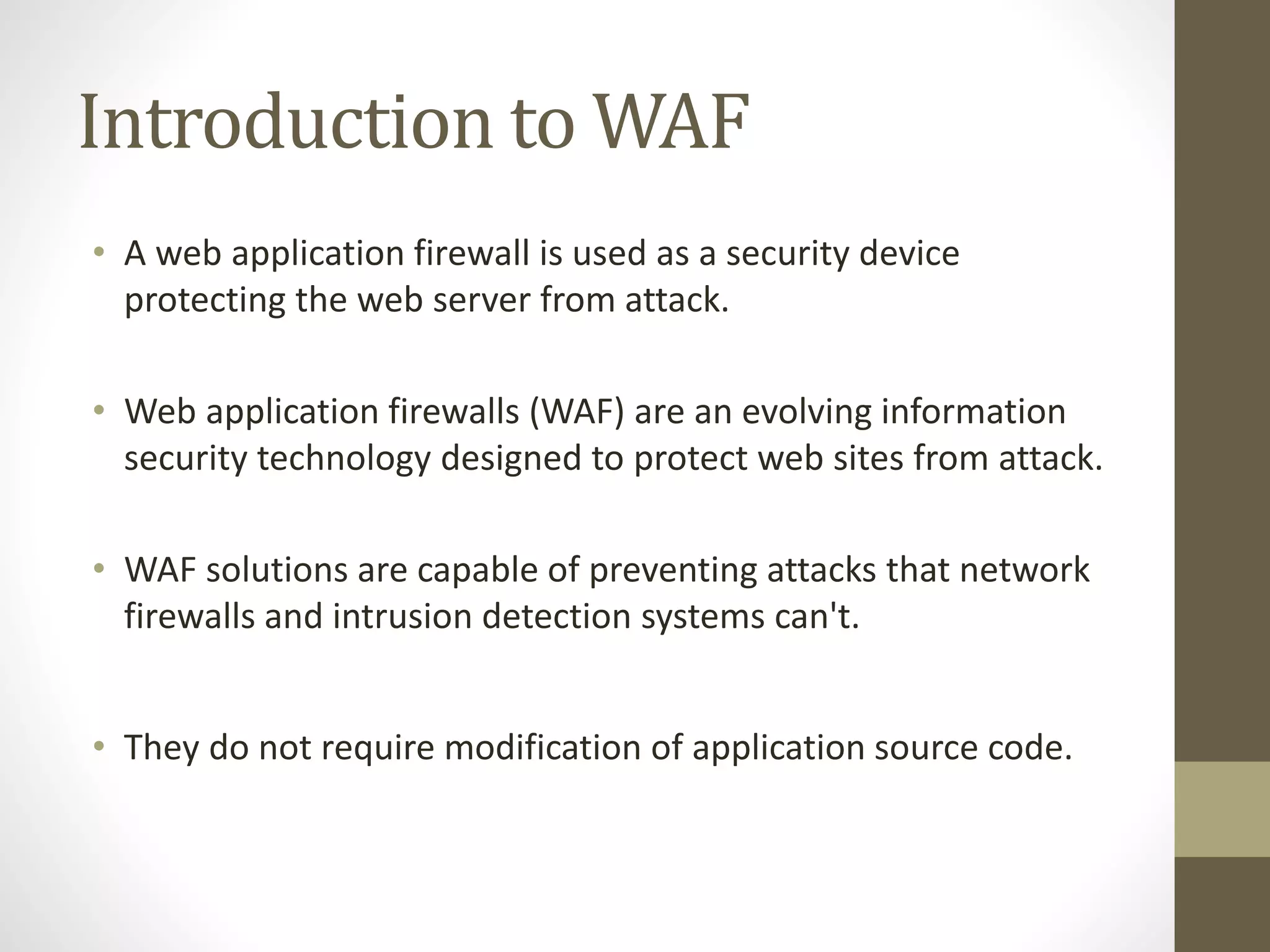 Introduction to WAF
• A web application firewall is used as a security device
protecting the web server from attack.
• Web application firewalls (WAF) are an evolving information
security technology designed to protect web sites from attack.
• WAF solutions are capable of preventing attacks that network
firewalls and intrusion detection systems can't.
• They do not require modification of application source code.
 