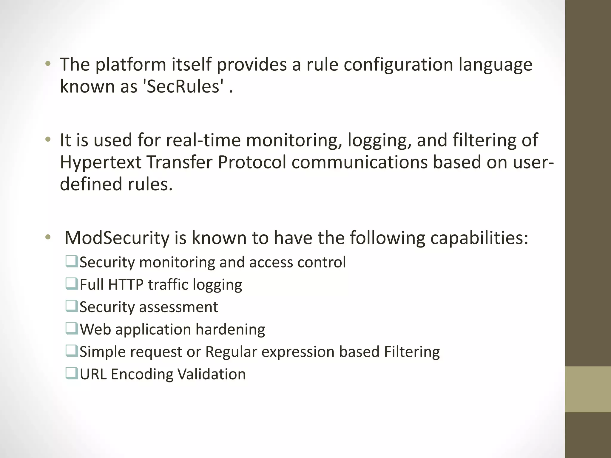 • The platform itself provides a rule configuration language
known as 'SecRules' .
• It is used for real-time monitoring, logging, and filtering of
Hypertext Transfer Protocol communications based on user-
defined rules.
• ModSecurity is known to have the following capabilities:
Security monitoring and access control
Full HTTP traffic logging
Security assessment
Web application hardening
Simple request or Regular expression based Filtering
URL Encoding Validation
 