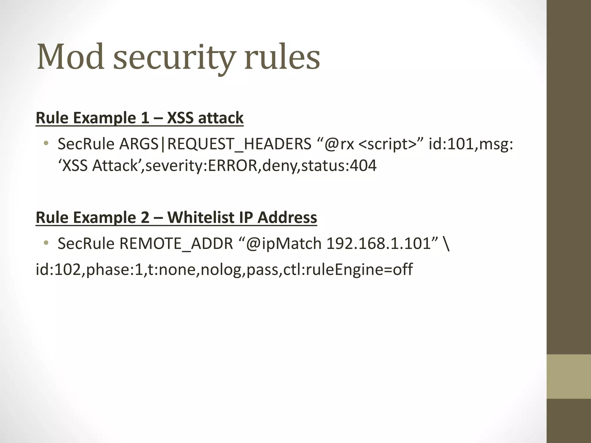 Mod security rules
Rule Example 1 – XSS attack
• SecRule ARGS|REQUEST_HEADERS “@rx <script>” id:101,msg:
‘XSS Attack’,severity:ERROR,deny,status:404
Rule Example 2 – Whitelist IP Address
• SecRule REMOTE_ADDR “@ipMatch 192.168.1.101” 
id:102,phase:1,t:none,nolog,pass,ctl:ruleEngine=off
 