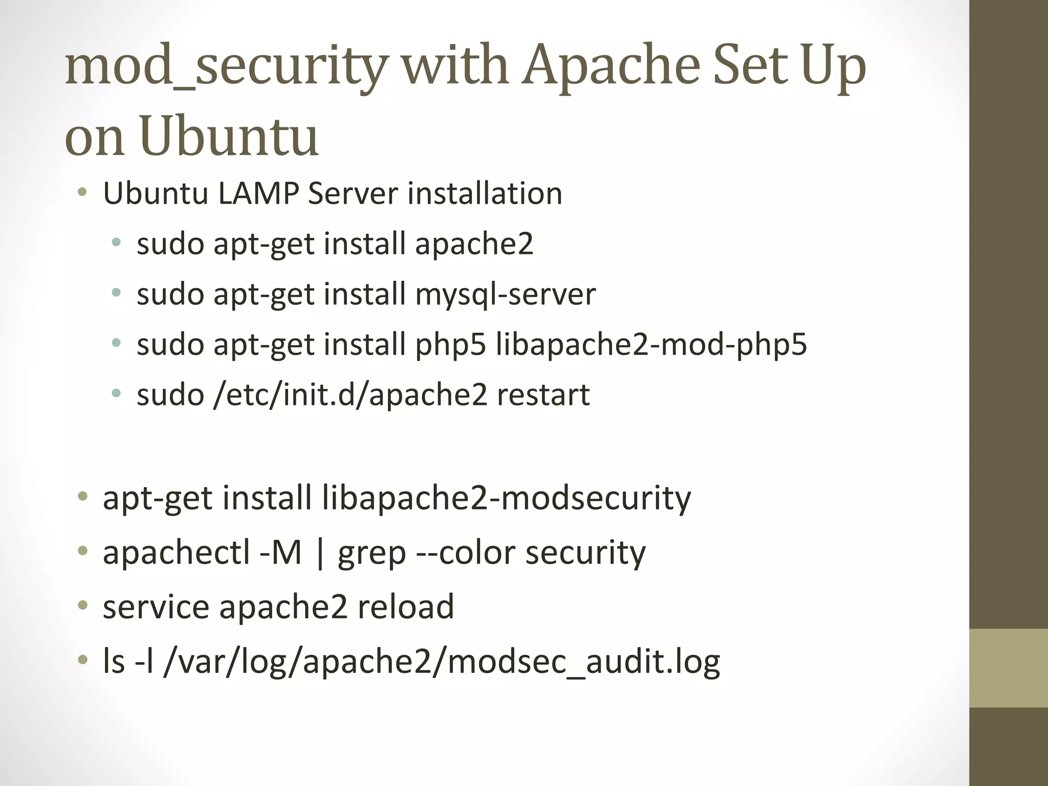mod_security with Apache Set Up
on Ubuntu
• Ubuntu LAMP Server installation
• sudo apt-get install apache2
• sudo apt-get install mysql-server
• sudo apt-get install php5 libapache2-mod-php5
• sudo /etc/init.d/apache2 restart
• apt-get install libapache2-modsecurity
• apachectl -M | grep --color security
• service apache2 reload
• ls -l /var/log/apache2/modsec_audit.log
 