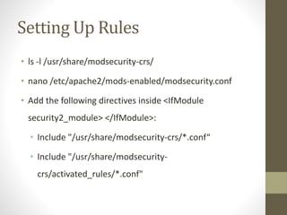 Setting Up Rules
• ls -l /usr/share/modsecurity-crs/
• nano /etc/apache2/mods-enabled/modsecurity.conf
• Add the following directives inside <IfModule
security2_module> </IfModule>:
• Include "/usr/share/modsecurity-crs/*.conf“
• Include "/usr/share/modsecurity-
crs/activated_rules/*.conf"
 