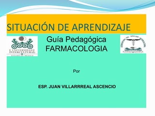SITUACIÓN DE APRENDIZAJE 
Guía Pedagógica 
FARMACOLOGIA 
Por 
ESP. JUAN VILLARRREAL ASCENCIO 
 