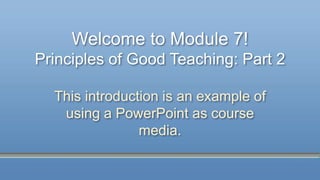 Welcome to Module 7!
Principles of Good Teaching: Part 2
This introduction is an example of
using a PowerPoint as course
media.
 