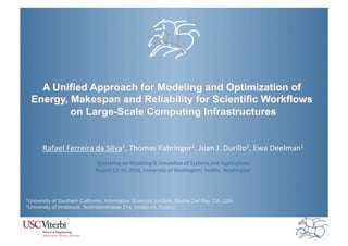 A Unified Approach for Modeling and Optimization of 
Energy, Makespan and Reliability for Scientific Workflows 
on Large-Scale Computing Infrastructures 
Rafael&Ferreira&da&Silva1,&Thomas&Fahringer2,&Juan&J.&Durillo2,&Ewa&Deelman1& 
& 
Workshop&on&Modeling&&&SimulaBon&of&Systems&and&ApplicaBons& 
August&13H14,&2014,&University&of&Washington,&SeaLle,&Washington& 
1University of Southern California, Information Sciences Institute, Marina Del Rey, CA, USA 
2University of Innsbruck, Technikerstrasse 21a, Innsbruck, Austria 
 